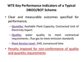 WTE Key Performance Indicators of a Typical
DBOO/BOT Scheme
• Clear and measurable outcomes specified for
performance;
– Quantity: Available Plant Capacity; Contracted Unit of
Electricity Export
– Quality: water quality to meet contractual
requirements ; flue gas to meet emission standards
– Plant Service Level : EHS, turnaround time
• Penalty imposed for non-conformance of quality
and quantity requirements
 