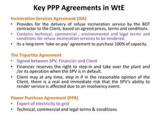 Key PPP Agreements in WtE
Incineration Services Agreement (ISA)
• Provides for the delivery of refuse incineration service by the BOT
contractor to the Client, based on agreed prices, terms and conditions.
• Contains technical, commercial , environmental and legal terms and
conditions for refuse incineration services to be rendered.
• Its a long-term ‘take-or-pay’ agreement to purchase 100% of capacity.
The Tripartite Agreement
• Signed between SPV, Financier and Client
• Financier reserves the right to step-in and take over the plant and
/or its operation when the SPV is in default.
• Client may at any time, step in if in the reasonable opinion of the
Client, there is a real and immediate risk that the SPV’s ability to
render service is affected due to an insolvency event.
Power Purchase Agreement (PPA)
• Export of electricity to grid
• Technical, commercial and legal terms & conditions
 