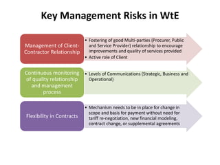 Key Management Risks in WtE
• Fostering of good Multi-parties (Procurer, Public
and Service Provider) relationship to encourage
improvements and quality of services provided
• Active role of Client
Management of Client-
Contractor Relationship
• Levels of Communications (Strategic, Business and
Operational)
Continuous monitoring
of quality relationship
and management
process
• Mechanism needs to be in place for change in
scope and basis for payment without need for
tariff re-negotiation, new financial modeling,
contract change, or supplemental agreements
Flexibility in Contracts
 