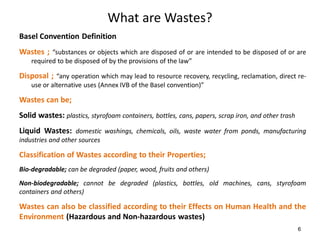 6
What are Wastes?
Basel Convention Definition
Wastes ; “substances or objects which are disposed of or are intended to be disposed of or are
required to be disposed of by the provisions of the law”
Disposal ; “any operation which may lead to resource recovery, recycling, reclamation, direct re-
use or alternative uses (Annex IVB of the Basel convention)”
Wastes can be;
Solid wastes: plastics, styrofoam containers, bottles, cans, papers, scrap iron, and other trash
Liquid Wastes: domestic washings, chemicals, oils, waste water from ponds, manufacturing
industries and other sources
Classification of Wastes according to their Properties;
Bio-degradable; can be degraded (paper, wood, fruits and others)
Non-biodegradable; cannot be degraded (plastics, bottles, old machines, cans, styrofoam
containers and others)
Wastes can also be classified according to their Effects on Human Health and the
Environment (Hazardous and Non-hazardous wastes)
 