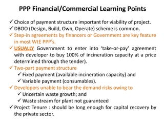 PPP Financial/Commercial Learning Points
 Choice of payment structure important for viability of project.
 DBOO (Design, Build, Own, Operate) scheme is common.
 Step-in agreements by financers or Government are key feature
in most WtE PPP’s.
 USUALLY Government to enter into ‘take-or-pay’ agreement
with developer to buy 100% of incineration capacity at a price
determined through the tender).
 Two-part payment structure
 Fixed payment (available incineration capacity) and
 Variable payment (consumables).
 Developers unable to bear the demand risks owing to
 Uncertain waste growth; and
 Waste stream for plant not guaranteed
 Project Tenure : should be long enough for capital recovery by
the private sector.
 
