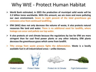 Why WtE - Protect Human Habitat
 World Bank estimated, in 2025 the production of municipal solid waste will be
2.2 billion tones worldwide. With this amount, we are more and more polluting
our own environment. Seven to eight percent of the total greenhouse gas
emissions arise from continued landfilling.
 EfW (WtE) does not only decrease the volume of waste, it also protects natural
resources like land and water. There is no additional need for landfills, where
leakage can occur and pollute our tap water.
 It also protects air and climate because the regulations by law for EfW are more
stringent than for coal fired power plants or any other industry. EfW plants
decrease the greenhouse gases which come from landfill.
 Tthe energy from waste process fights the deforestation. Waste is a locally
available fuel in all industrialized areas – unlike biomass.
 