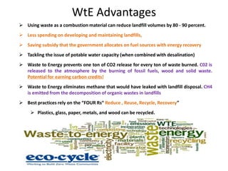 WtE Advantages
 Using waste as a combustion material can reduce landfill volumes by 80 - 90 percent.
 Less spending on developing and maintaining landfills,
 Saving subsidy that the government allocates on fuel sources with energy recovery
 Tackling the issue of potable water capacity (when combined with desalination)
 Waste to Energy prevents one ton of CO2 release for every ton of waste burned. C02 is
released to the atmosphere by the burning of fossil fuels, wood and solid waste.
Potential for earning carbon credits!
 Waste to Energy eliminates methane that would have leaked with landfill disposal. CH4
is emitted from the decomposition of organic wastes in landfills
 Best practices rely on the “FOUR Rs“ Reduce , Reuse, Recycle, Recovery”
 Plastics, glass, paper, metals, and wood can be recycled.
 kitchen refuse, bio waste, and commercial garbage are ideal for combustion.
 