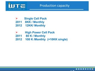 Production capacity Single Cell Pack 2011 8KK / Monthly 2012  12KK/ Monthly High Power  Cell Pack 2011  80 K / Monthly 2012  100 K /Monthly  (=10KK single) 