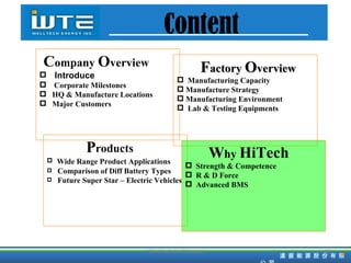 F actory  O verview Manufacturing Capacity  Manufacture Strategy Manufacturing Environment Lab & Testing Equipments Content P roducts Wide Range Product Applications Comparison of Diff Battery Types Future Super Star – Electric Vehicles C ompany   O verview Introduce Corporate Milestones HQ & Manufacture Locations Major Customers W hy  HiTech Strength & Competence R & D Force Advanced BMS TD HiTech Confidencial 