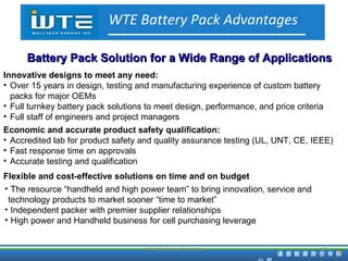 TD HiTech Confidencial WTE Battery Pack Advantages Battery Pack Solution for a Wide Range of Applications Innovative designs to meet any need: Over 15 years in design, testing and manufacturing experience of custom battery packs for major OEMs Full turnkey battery pack solutions to meet design, performance, and price criteria Full staff of engineers and project managers Economic and accurate product safety qualification: Accredited lab for product safety and quality assurance testing (UL, UNT, CE, IEEE) Fast response time on approvals Accurate testing and qualification Flexible and cost-effective solutions on time and on budget The resource “handheld and high power team” to bring innovation, service and  technology products to market sooner “time to market” Independent packer with premier supplier relationships High power and Handheld business for cell purchasing leverage 