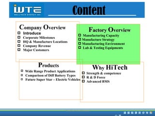 P roducts Wide Range Product Applications Comparison of Diff Battery Types Future Super Star – Electric Vehicles C ompany   O verview Introduce Corporate Milestones HQ & Manufacture Locations Company Revenue  Major Customers F actory  O verview Manufacturing Capacity  Manufacture Strategy Manufacturing Environment Lab & Testing Equipments W hy  HiTech Strength & competence R & D Force Advanced BMS TD HiTech Confidencial Content 