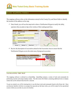 Web Ticket Entry Basic Training Guide
BASIC MAPPING TOOLS
The mapping software relies on the information entered in the County/City and Street fields to identify
the location of the address on the map.
ü Once found, you will use the map tools to draw a Notification Polygon to notify the utility
operators that you plan to dig in the vicinity of their underground lines.
ü Review the description of excavation entered in the Excavation Area to ensure that the
Notification Polygon covers the entire area of proposed excavation.
NAVIGATING THE MAP
The mapping software is referred to as QuickMap. QuickMap contains a variety of tools and commands for
performing searches and unique display modes. The tabs mimic file folders containing additional tools or display
modes that can be utilized when the tab is selected.
To get you started, you will be learning how to use the basic tools and commands found on the Home tab. Once
you become familiar with how to navigate the map and use the basic tools, you will be ready for the specialized
courses which you can take on your own timeline.
 