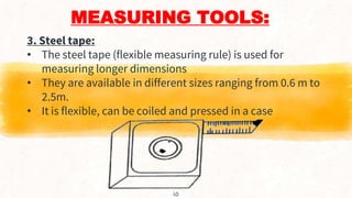 MEASURING TOOLS:
3. Steel tape:
• The steel tape (flexible measuring rule) is used for
measuring longer dimensions
• They are available in different sizes ranging from 0.6 m to
2.5m.
• It is flexible, can be coiled and pressed in a case
10
 