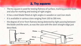▸ The try square is used for testing flatness of surface, marking parallel lines
and also for marking and testing of right angles
▸ It has a steel blade fitted at right angles in wooden or cast iron stock
▸ It is available in various sizes ranging from 100 to 300 mm.
▸ the degree of error from flatness being detected by light passing between
the blade and the work, as was the case with the steel straight edge just
described.
2. Try square:
13
 