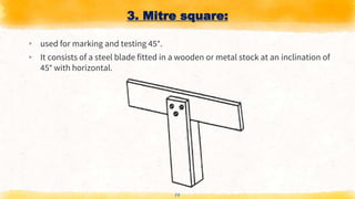 3. Mitre square:
▸ used for marking and testing 45°.
▸ It consists of a steel blade fitted in a wooden or metal stock at an inclination of
45° with horizontal.
14
 