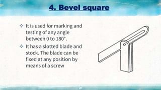 4. Bevel square
 It is used for marking and
testing of any angle
between 0 to 180°.
 It has a slotted blade and
stock. The blade can be
fixed at any position by
means of a screw
15
 