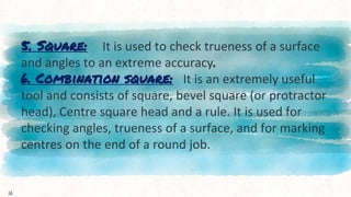 5. Square: It is used to check trueness of a surface
and angles to an extreme accuracy.
6. Combination square: It is an extremely useful
tool and consists of square, bevel square (or protractor
head), Centre square head and a rule. It is used for
checking angles, trueness of a surface, and for marking
centres on the end of a round job.
16
 