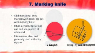 7. Marking knife
▸ All dimensional lines
marked with pencil are cut
with marking knife
▸ It has a chisel edge at one
end and sharp point at
other end
▸ It is made of steel and
generally used with a try
square.
17
 