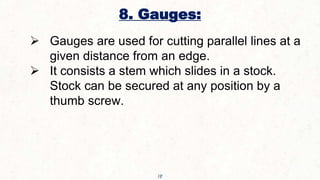 8. Gauges:
18
 Gauges are used for cutting parallel lines at a
given distance from an edge.
 It consists a stem which slides in a stock.
Stock can be secured at any position by a
thumb screw.
 