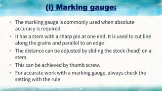 (i) Marking gauge:
▸ The marking gauge is commonly used when absolute
accuracy is required.
▸ It has a stem with a sharp pin at one end. It is used to cut line
along the grains and parallel to an edge
▸ The distance can be adjusted by sliding the stock (head) on a
stem.
▸ This can be achieved by thumb screw.
▸ For accurate work with a marking gauge, always check the
setting with the rule
19
 
