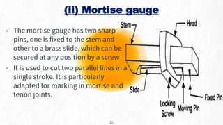 (ii) Mortise gauge
▸ The mortise gauge has two sharp
pins, one is fixed to the stem and
other to a brass slide, which can be
secured at any position by a screw
▸ It is used to cut two parallel lines in a
single stroke. It is particularly
adapted for marking in mortise and
tenon joints.
21
 