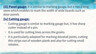 (iii) Panel gauge: It is similar to marking gauge, but it has a long
stem which enables to mark the width of wide boards such as
door panels
(iv) Cutting gauge:
▸ Cutting gauge is similar to marking gauge but, it has sharp
cutter instead of a pin.
▸ It is used for cutting lines across the grains.
▸ It is particularly adapted for marking dovetail joints, cutting
thin strips out of wooden plank and also for cutting small
rebates.
22
 