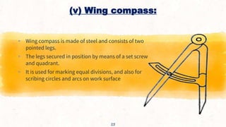 (v) Wing compass:
▸ Wing compass is made of steel and consists of two
pointed legs.
▸ The legs secured in position by means of a set screw
and quadrant.
▸ It is used for marking equal divisions, and also for
scribing circles and arcs on work surface
23
 