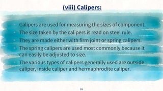 (viii) Calipers:
▸ Calipers are used for measuring the sizes of component.
▸ The size taken by the calipers is read on steel rule.
▸ They are made either with firm joint or spring calipers.
▸ The spring calipers are used most commonly because it
can easily be adjusted to size.
▸ The various types of calipers generally used are outside
caliper, inside caliper and hermaphrodite caliper.
26
 
