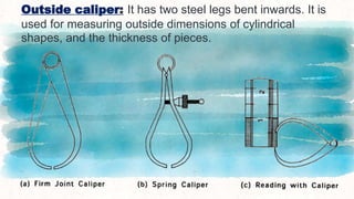 Outside caliper: It has two steel legs bent inwards. It is
used for measuring outside dimensions of cylindrical
shapes, and the thickness of pieces.
27
 