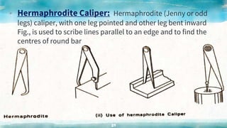 ▸ Hermaphrodite Caliper: Hermaphrodite (Jenny or odd
legs) caliper, with one leg pointed and other leg bent inward
Fig., is used to scribe lines parallel to an edge and to find the
centres of round bar
29
 