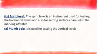 (ix) Sprit level: The spirit level is an instrument used for testing
the horizontal levels and also for setting surfaces parallel to the
marking off table.
(x) Plumb bob: It is used for testing the vertical levels
30
 