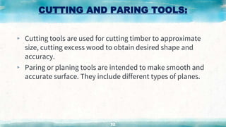 CUTTING AND PARING TOOLS:
▸ Cutting tools are used for cutting timber to approximate
size, cutting excess wood to obtain desired shape and
accuracy.
▸ Paring or planing tools are intended to make smooth and
accurate surface. They include different types of planes.
32
 