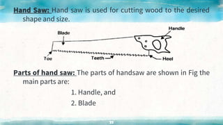 Hand Saw: Hand saw is used for cutting wood to the desired
shape and size.
Parts of hand saw: The parts of handsaw are shown in Fig the
main parts are:
1. Handle, and
2. Blade
33
 