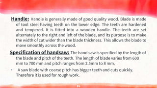 Handle: Handle is generally made of good quality wood. Blade is made
of tool steel having teeth on the lower edge. The teeth are hardened
and tempered. It is fitted into a wooden handle. The teeth are set
alternately to the right and left of the blade, and its purpose is to make
the width of cut wider than the blade thickness. This allows the blade to
move smoothly across the wood.
Specification of handsaw: The hand saw is specified by the length of
the blade and pitch of the teeth. The length of blade varies from 600
mm to 700 mm and pitch ranges from 2.5mm to 8 mm.
▸ A saw blade with coarse pitch has bigger teeth and cuts quickly.
Therefore it is used for rough work.
34
 