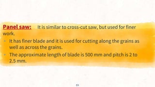 37
Panel saw: It is similar to cross-cut saw, but used for finer
work.
▸ It has finer blade and it is used for cutting along the grains as
well as across the grains.
▸ The approximate length of blade is 500 mm and pitch is 2 to
2.5 mm.
 