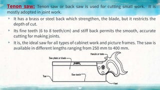 Tenon saw: Tenon saw or back saw is used for cutting small work. It is
mostly adopted in joint work.
▸ It has a brass or steel back which strengthen, the blade, but it restricts the
depth of cut.
▸ Its fine teeth (6 to 8 teeth/cm) and stiff back permits the smooth, accurate
cutting for making joints.
▸ It is, the ideal saw for all types of cabinet work and picture frames. The saw is
available in different lengths ranging from 250 mm to 400 mm.
38
 