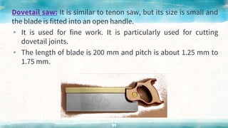 Dovetail saw: It is similar to tenon saw, but its size is small and
the blade is fitted into an open handle.
▸ It is used for fine work. It is particularly used for cutting
dovetail joints.
▸ The length of blade is 200 mm and pitch is about 1.25 mm to
1.75 mm.
39
 