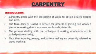 CARPENTRY
INTRODUCTION:
 Carpentry deals with the processing of wood to obtain desired shapes
and sizes.
 The term Joinery is used to denote the process of joining two wooden
pieces for making doors, windows, cupboards, stairs etc.
 The process dealing with the technique of making wooden-pattern is
called pattern making.
 Thus the carpentry, joinery, and pattern making are generally referred as
wood working.
4
 