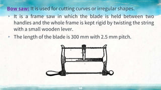 Bow saw: It is used for cutting curves or irregular shapes.
▸ It is a frame saw in which the blade is held between two
handles and the whole frame is kept rigid by twisting the string
with a small wooden lever.
▸ The length of the blade is 300 mm with 2.5 mm pitch.
40
 