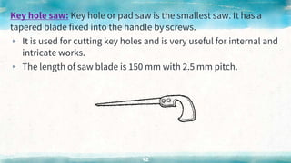 Key hole saw: Key hole or pad saw is the smallest saw. It has a
tapered blade fixed into the handle by screws.
▸ It is used for cutting key holes and is very useful for internal and
intricate works.
▸ The length of saw blade is 150 mm with 2.5 mm pitch.
42
 