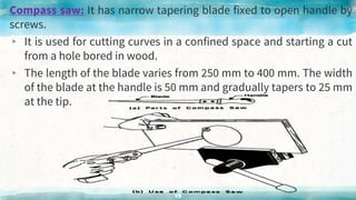 Compass saw: It has narrow tapering blade fixed to open handle by
screws.
▸ It is used for cutting curves in a confined space and starting a cut
from a hole bored in wood.
▸ The length of the blade varies from 250 mm to 400 mm. The width
of the blade at the handle is 50 mm and gradually tapers to 25 mm
at the tip.
43
 
