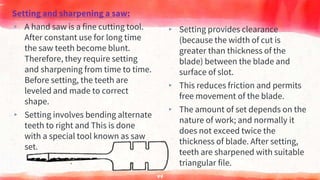 Setting and sharpening a saw:
▸ A hand saw is a fine cutting tool.
After constant use for long time
the saw teeth become blunt.
Therefore, they require setting
and sharpening from time to time.
Before setting, the teeth are
leveled and made to correct
shape.
▸ Setting involves bending alternate
teeth to right and This is done
with a special tool known as saw
set.
▸ Setting provides clearance
(because the width of cut is
greater than thickness of the
blade) between the blade and
surface of slot.
▸ This reduces friction and permits
free movement of the blade.
▸ The amount of set depends on the
nature of work; and normally it
does not exceed twice the
thickness of blade. After setting,
teeth are sharpened with suitable
triangular file.
44
 