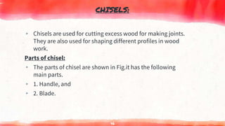 CHISELS:
▸ Chisels are used for cutting excess wood for making joints.
They are also used for shaping different profiles in wood
work.
Parts of chisel:
▸ The parts of chisel are shown in Fig.it has the following
main parts.
▸ 1. Handle, and
▸ 2. Blade.
46
 