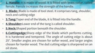 ▸ 1. Handle: It is made of wood. It is fitted with brass collar, called
ferrule. Ferrule increases the strength of the handle.
▸ 2. Blade: Blade is made of tool steel. It comprises tang, shoulder,
neck and cutting edge
▸ 3.Tang:Taper end of the blade, it is fitted into the handle.
▸ 4.Shoulder:Lower end of the tang is called shoulder.
▸ 5.Neck:Shaped portion beneath the shoulder.
▸ 6.Cuttingedge:Sharp edge of the blade which performs cutting.
It is hardened and tempered. The angle of cutting edge is about
25°. Smaller angles are chosen for softer wood, and larger angles
chosen for harder wood. The dull cutting edge is sharpened on an
oil stone.
48
 