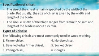 Specification of chisel:
▸ The size of the chisel is mainly specified by the width of the
blade; But usually, the size of chisel is given by the width and
length of the blade.
▸ The size i.e. width of the blade ranges from 3 mm to 50 mm and
length of the blade is about 125 mm.
Types of Chisels:
The following chisels are most commonly used in wood working.
1. Firmer chisel, 4. Mortise chisel,
2. Bevelled edge firmer chisel, 5. Socket chisel,
3. Paring chisel, 6. Gouges.
49
 