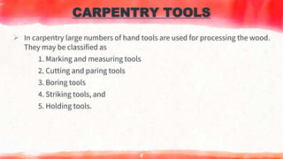 CARPENTRY TOOLS
 In carpentry large numbers of hand tools are used for processing the wood.
They may be classified as
1. Marking and measuring tools
2. Cutting and paring tools
3. Boring tools
4. Striking tools, and
5. Holding tools.
5
 