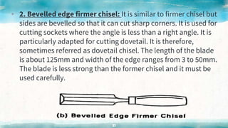 ▸ 2. Bevelled edge firmer chisel: It is similar to firmer chisel but
sides are bevelled so that it can cut sharp corners. It is used for
cutting sockets where the angle is less than a right angle. It is
particularly adapted for cutting dovetail. It is therefore,
sometimes referred as dovetail chisel. The length of the blade
is about 125mm and width of the edge ranges from 3 to 50mm.
The blade is less strong than the former chisel and it must be
used carefully.
51
 
