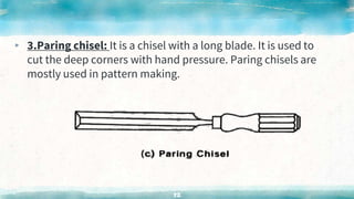 ▸ 3.Paring chisel: It is a chisel with a long blade. It is used to
cut the deep corners with hand pressure. Paring chisels are
mostly used in pattern making.
52
 