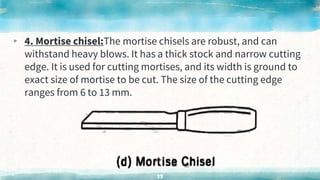 ▸ 4. Mortise chisel:The mortise chisels are robust, and can
withstand heavy blows. It has a thick stock and narrow cutting
edge. It is used for cutting mortises, and its width is ground to
exact size of mortise to be cut. The size of the cutting edge
ranges from 6 to 13 mm.
53
 