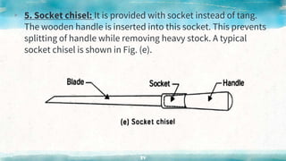 ▸ 5. Socket chisel: It is provided with socket instead of tang.
The wooden handle is inserted into this socket. This prevents
splitting of handle while removing heavy stock. A typical
socket chisel is shown in Fig. (e).
54
 