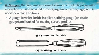 6. Gouges: Gouges can be referred as round chisels. A gouge with
a bevel on outside is called firmer gouge(or outside gouge) and is
used for making hollows.
▸ A gouge bevelled inside is called scribing gouge (or inside
gouge) and is used for making curved profiles.
55
 
