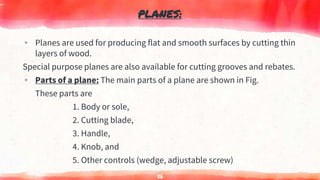 PLANES:
▸ Planes are used for producing flat and smooth surfaces by cutting thin
layers of wood.
Special purpose planes are also available for cutting grooves and rebates.
▸ Parts of a plane: The main parts of a plane are shown in Fig.
These parts are
1. Body or sole,
2. Cutting blade,
3. Handle,
4. Knob, and
5. Other controls (wedge, adjustable screw)
56
 