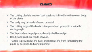 PLANES
 The cutting blade is made of tool steel and is fitted into the sole or body
of the plane.
 The body may be made of wood or metal.
 The cutting edge of the blade is tempered and ground to a suitable
cutting angle.
 The depth of cutting edge may be adjusted by wedge.
 Handle and knob are made of wood.
 Handle is provided at the back and knob at the front for holding the
plane by both hands during planning.
58
 