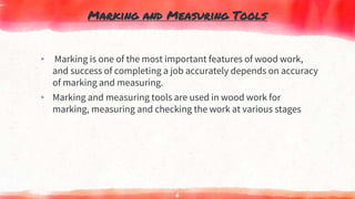 Marking and Measuring Tools
▸ Marking is one of the most important features of wood work,
and success of completing a job accurately depends on accuracy
of marking and measuring.
▸ Marking and measuring tools are used in wood work for
marking, measuring and checking the work at various stages
6
 